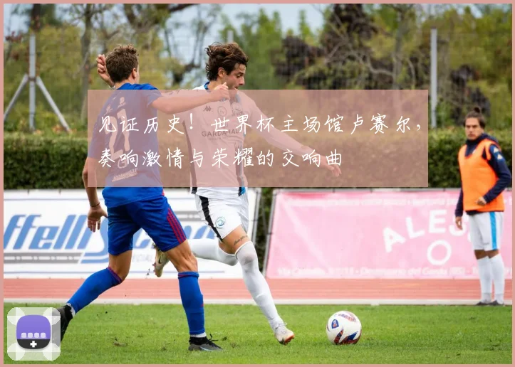 见证历史！世界杯主场馆卢赛尔，奏响激情与荣耀的交响曲