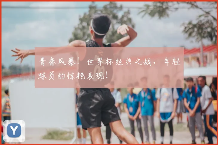 青春风暴！世界杯经典之战，年轻球员的惊艳表现！