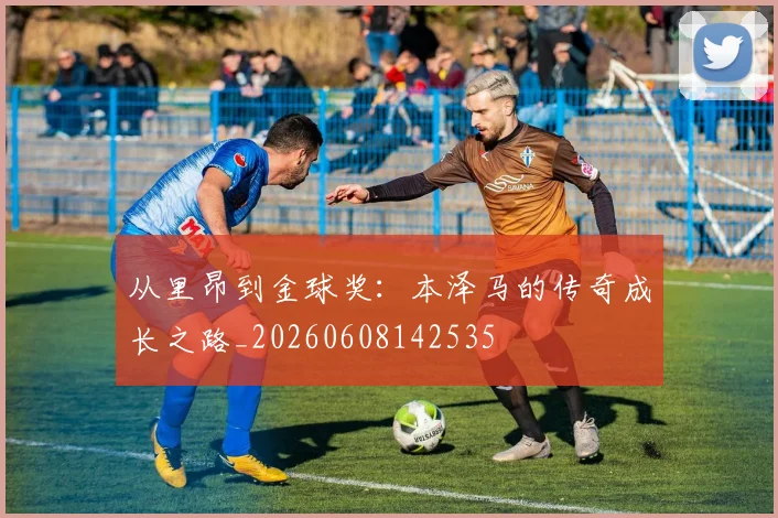 从里昂到金球奖：本泽马的传奇成长之路_20260608142535