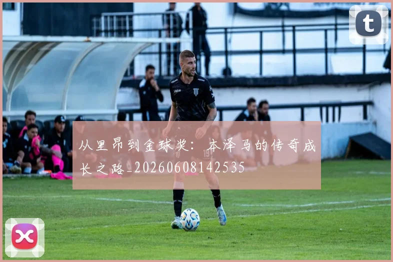 从里昂到金球奖：本泽马的传奇成长之路_20260608142535