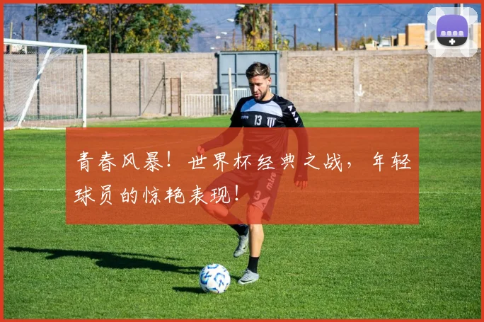 青春风暴!世界杯经典之战,年轻球员的惊艳表现!