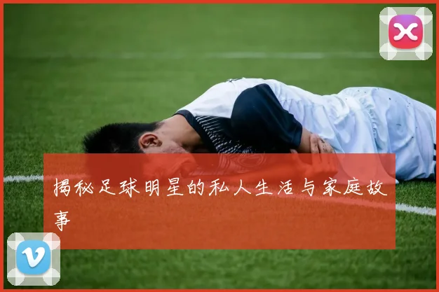 揭秘足球明星的私人生活与家庭故事